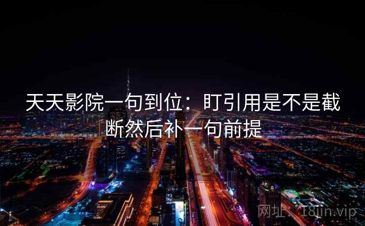 天天影院一句到位：盯引用是不是截断然后补一句前提