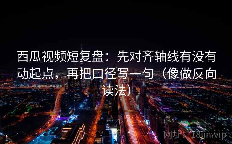 西瓜视频短复盘：先对齐轴线有没有动起点，再把口径写一句（像做反向读法）