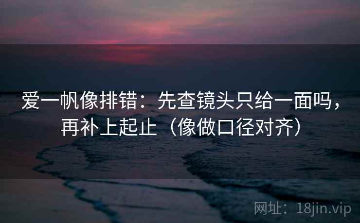 爱一帆像排错：先查镜头只给一面吗，再补上起止（像做口径对齐）