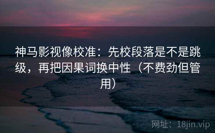 神马影视像校准：先校段落是不是跳级，再把因果词换中性（不费劲但管用）
