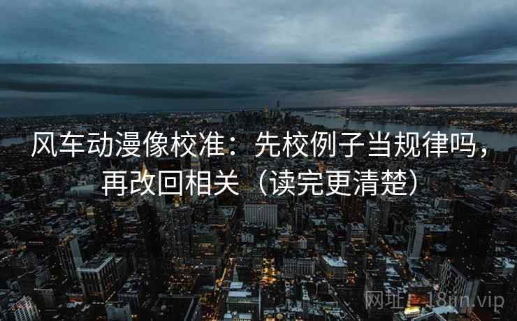 风车动漫像校准：先校例子当规律吗，再改回相关（读完更清楚）