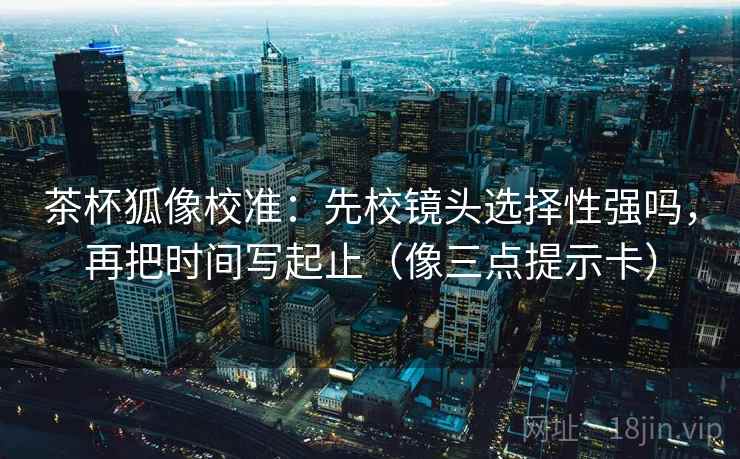茶杯狐像校准：先校镜头选择性强吗，再把时间写起止（像三点提示卡）