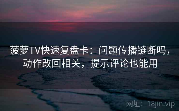 菠萝TV快速复盘卡：问题传播链断吗，动作改回相关，提示评论也能用