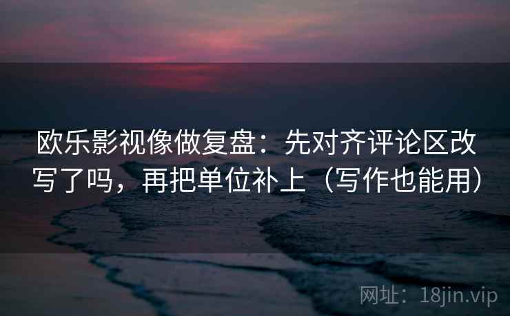 欧乐影视像做复盘：先对齐评论区改写了吗，再把单位补上（写作也能用）