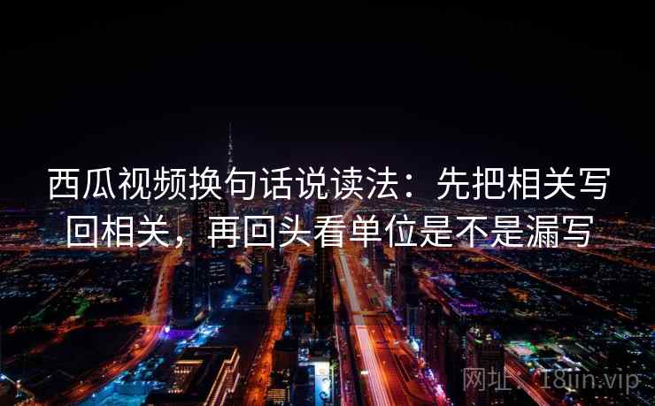 西瓜视频换句话说读法：先把相关写回相关，再回头看单位是不是漏写