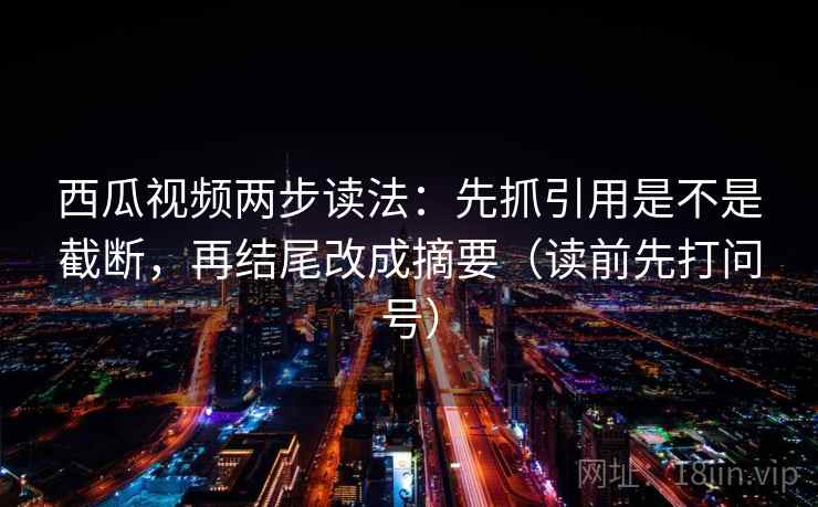 西瓜视频两步读法：先抓引用是不是截断，再结尾改成摘要（读前先打问号）