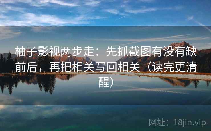 柚子影视两步走：先抓截图有没有缺前后，再把相关写回相关（读完更清醒）