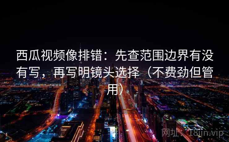 西瓜视频像排错：先查范围边界有没有写，再写明镜头选择（不费劲但管用）
