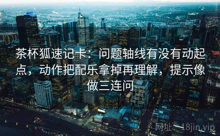 茶杯狐速记卡：问题轴线有没有动起点，动作把配乐拿掉再理解，提示像做三连问
