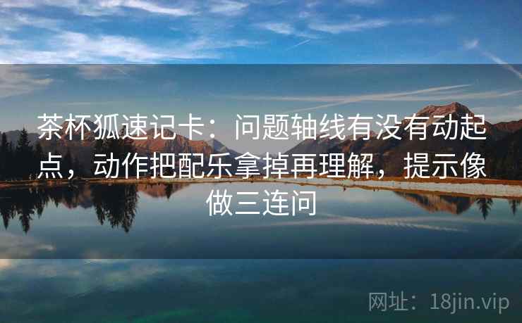 茶杯狐速记卡:问题轴线有没有动起点,动作把配乐拿掉再理解,提示像做三连问 茶杯狐速记卡:问题轴线有没有动起点,动作把配乐拿掉再理解,提示像做三连问