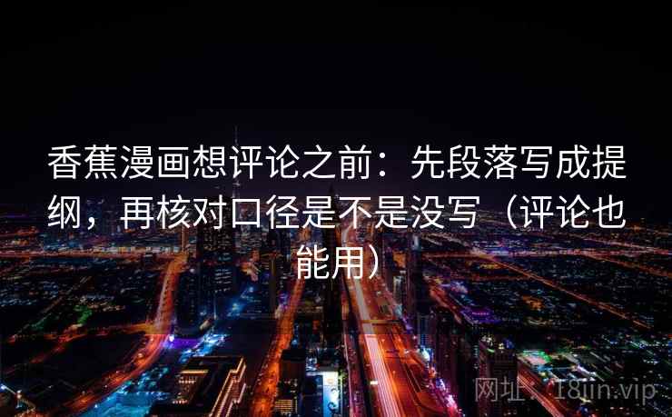 香蕉漫画想评论之前:先段落写成提纲,再核对口径是不是没写(评论也能用) 香蕉漫画想评论之前:先段落写成提纲,再核对口径是不是没写(评论也能用)