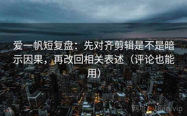 爱一帆短复盘：先对齐剪辑是不是暗示因果，再改回相关表述（评论也能用）