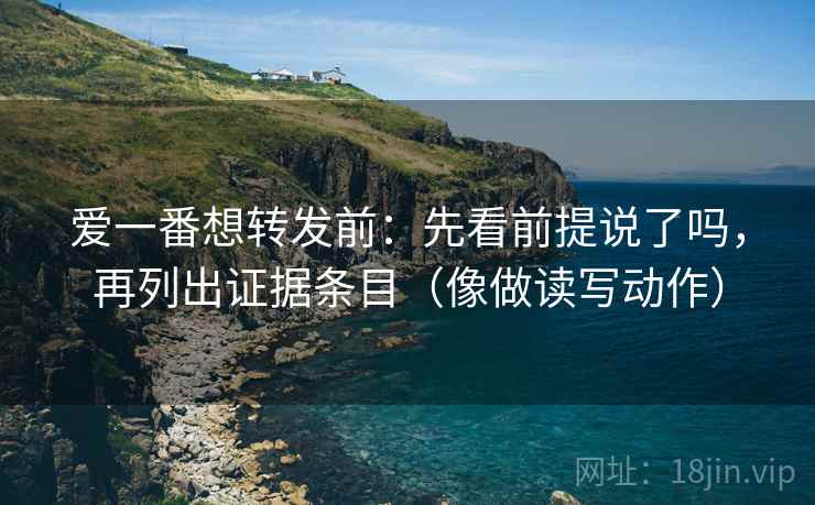 爱一番想转发前：先看前提说了吗，再列出证据条目（像做读写动作）