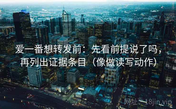 爱一番想转发前:先看前提说了吗,再列出证据条目(像做读写动作) 爱一番想转发前:先看前提说了吗,再列出证据条目(像做读写动作)