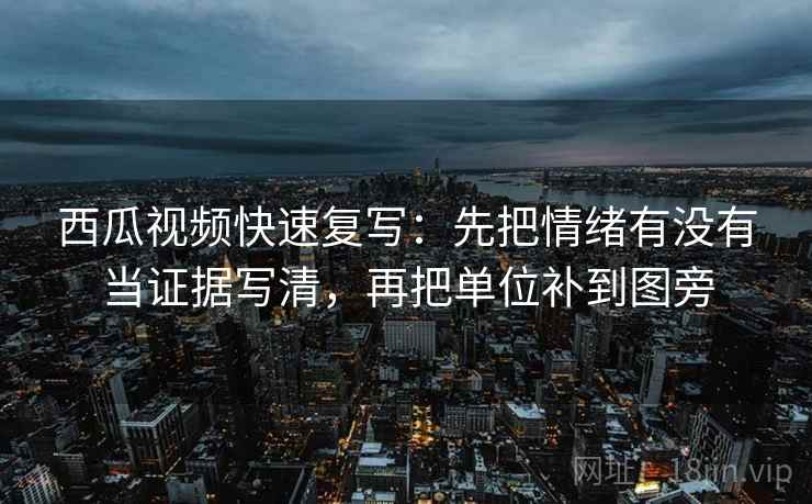 西瓜视频快速复写：先把情绪有没有当证据写清，再把单位补到图旁