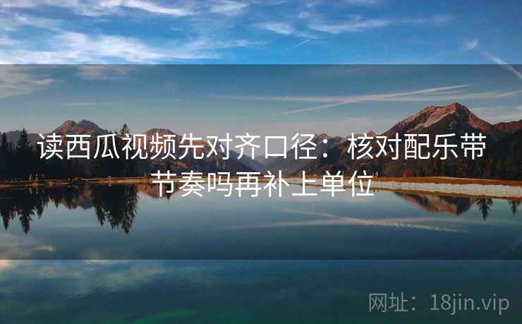 读西瓜视频先对齐口径:核对配乐带节奏吗再补上单位 读西瓜视频先对齐口径:核对配乐带节奏吗再补上单位