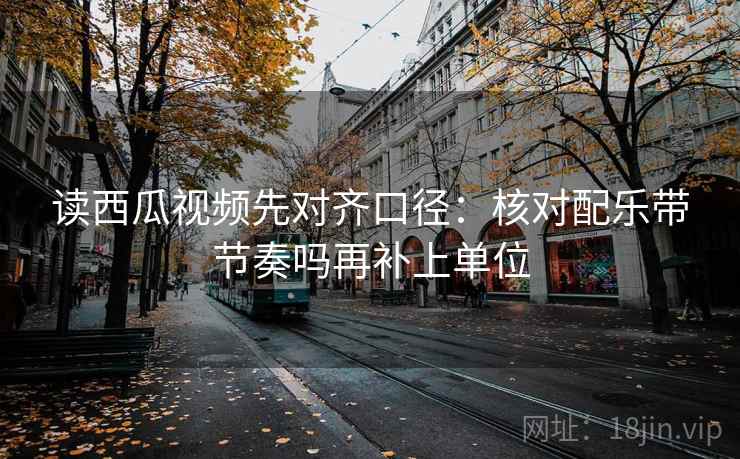 读西瓜视频先对齐口径:核对配乐带节奏吗再补上单位 读西瓜视频先对齐口径:核对配乐带节奏吗再补上单位