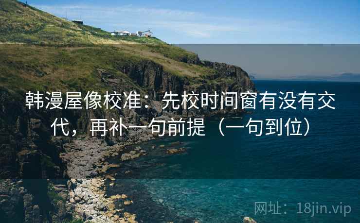韩漫屋像校准：先校时间窗有没有交代，再补一句前提（一句到位）