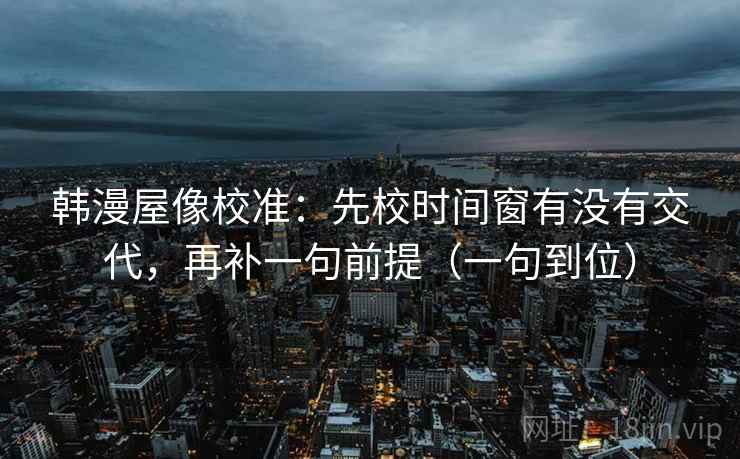 韩漫屋像校准:先校时间窗有没有交代,再补一句前提(一句到位) 韩漫屋像校准:先校时间窗有没有交代,再补一句前提(一句到位)