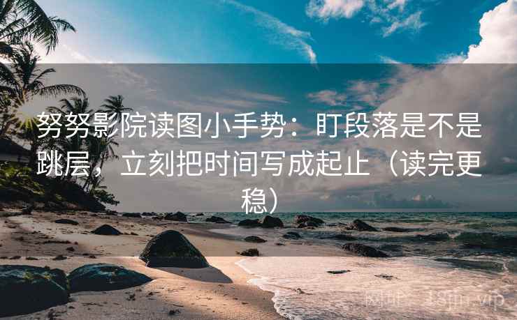 努努影院读图小手势：盯段落是不是跳层，立刻把时间写成起止（读完更稳）