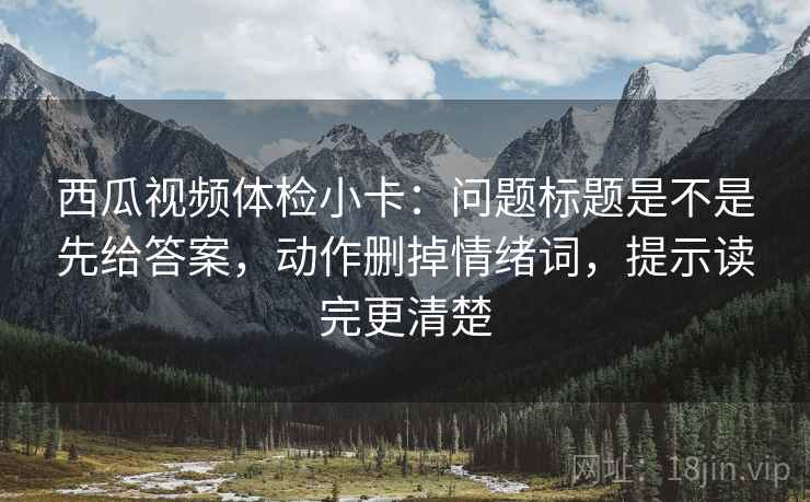 西瓜视频体检小卡：问题标题是不是先给答案，动作删掉情绪词，提示读完更清楚