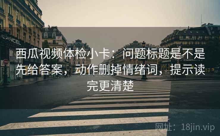 西瓜视频体检小卡:问题标题是不是先给答案,动作删掉情绪词,提示读完更清楚 西瓜视频体检小卡:问题标题是不是先给答案,动作删掉情绪词,提示读完更清楚