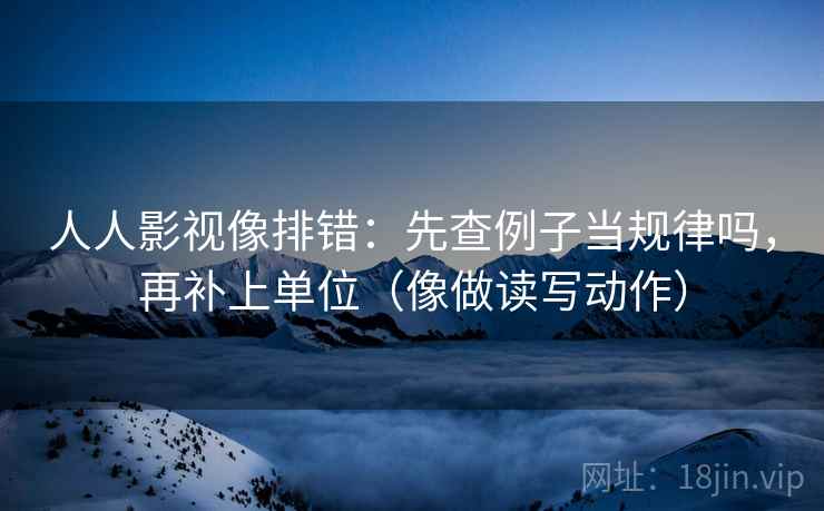 人人影视像排错:先查例子当规律吗,再补上单位(像做读写动作) 人人影视像排错:先查例子当规律吗,再补上单位(像做读写动作)