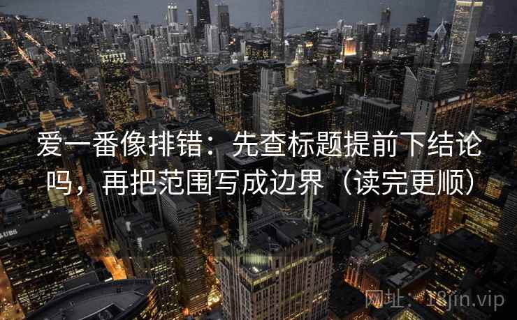 爱一番像排错：先查标题提前下结论吗，再把范围写成边界（读完更顺）