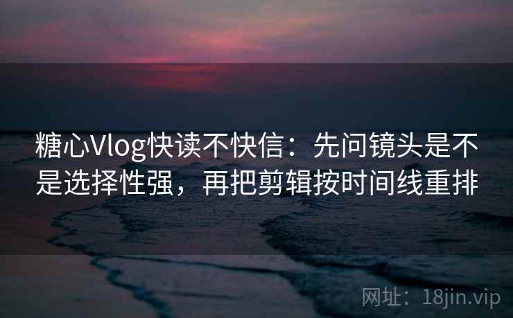 糖心Vlog快读不快信：先问镜头是不是选择性强，再把剪辑按时间线重排
