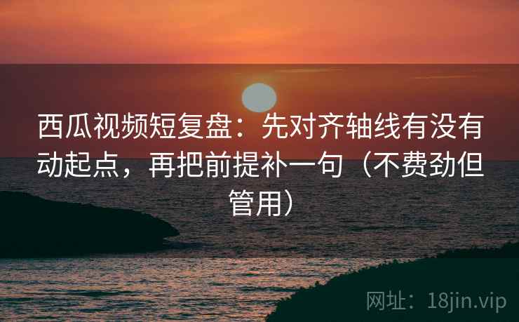 西瓜视频短复盘：先对齐轴线有没有动起点，再把前提补一句（不费劲但管用）