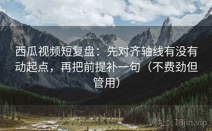 西瓜视频短复盘：先对齐轴线有没有动起点，再把前提补一句（不费劲但管用）