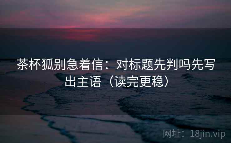 茶杯狐别急着信:对标题先判吗先写出主语(读完更稳) 茶杯狐别急着信:对标题先判吗先写出主语(读完更稳)