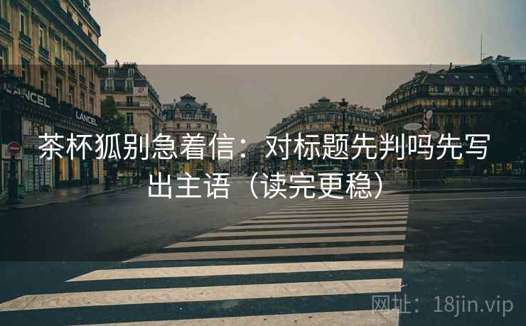 茶杯狐别急着信：对标题先判吗先写出主语（读完更稳）