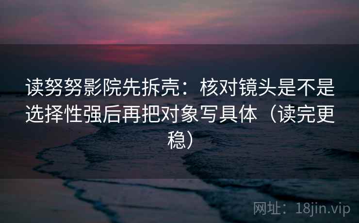 读努努影院先拆壳:核对镜头是不是选择性强后再把对象写具体(读完更稳) 读努努影院先拆壳:核对镜头是不是选择性强后再把对象写具体(读完更稳)