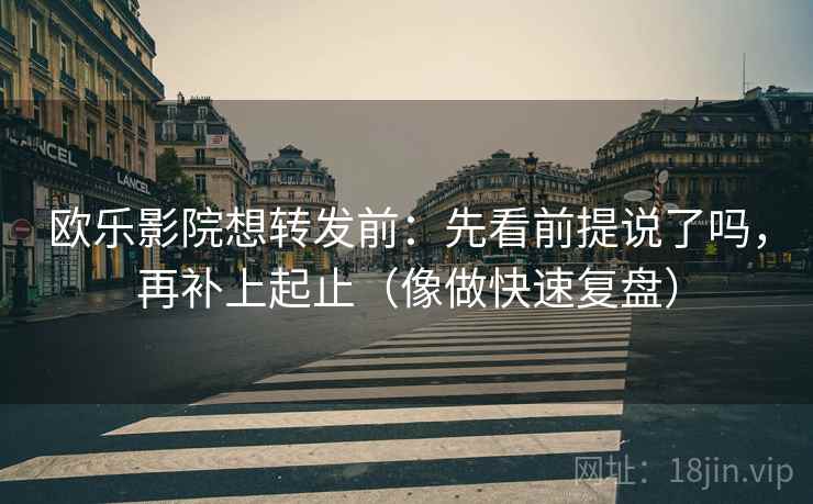 欧乐影院想转发前：先看前提说了吗，再补上起止（像做快速复盘）