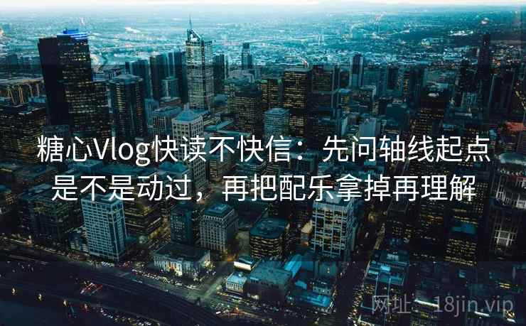 糖心Vlog快读不快信：先问轴线起点是不是动过，再把配乐拿掉再理解
