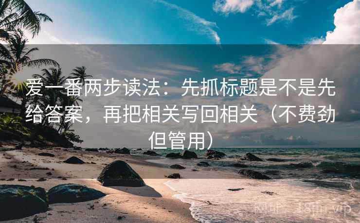 爱一番两步读法:先抓标题是不是先给答案,再把相关写回相关(不费劲但管用) 爱一番两步读法:先抓标题是不是先给答案,再把相关写回相关(不费劲但管用)