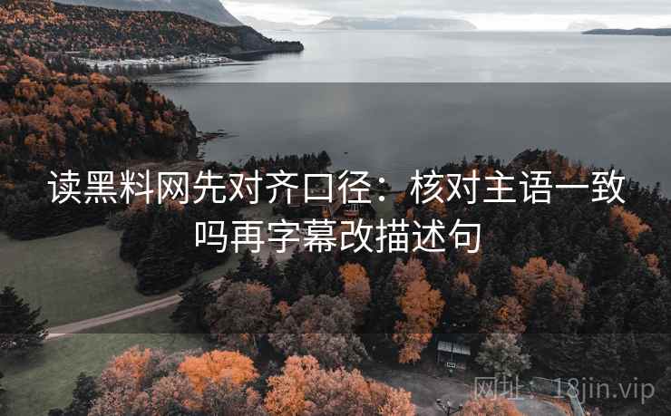读黑料网先对齐口径:核对主语一致吗再字幕改描述句 读黑料网先对齐口径:核对主语一致吗再字幕改描述句