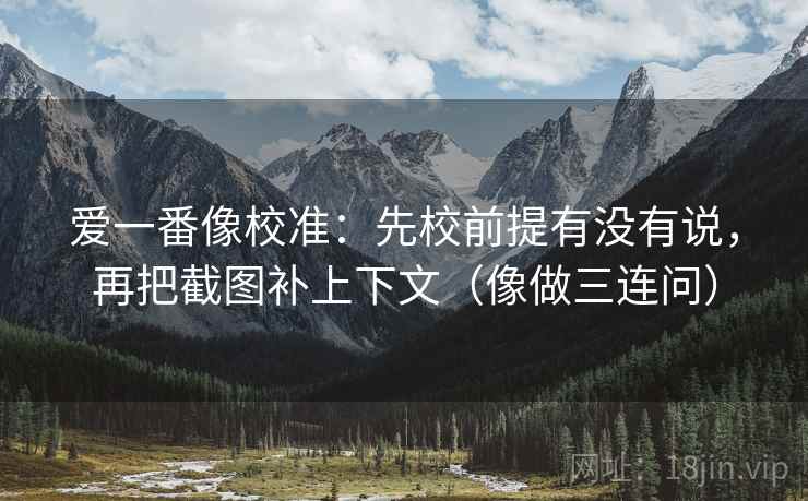 爱一番像校准:先校前提有没有说,再把截图补上下文(像做三连问) 爱一番像校准:先校前提有没有说,再把截图补上下文(像做三连问)