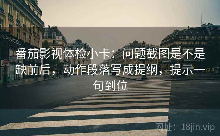 番茄影视体检小卡:问题截图是不是缺前后,动作段落写成提纲,提示一句到位 番茄影视体检小卡:问题截图是不是缺前后,动作段落写成提纲,提示一句到位