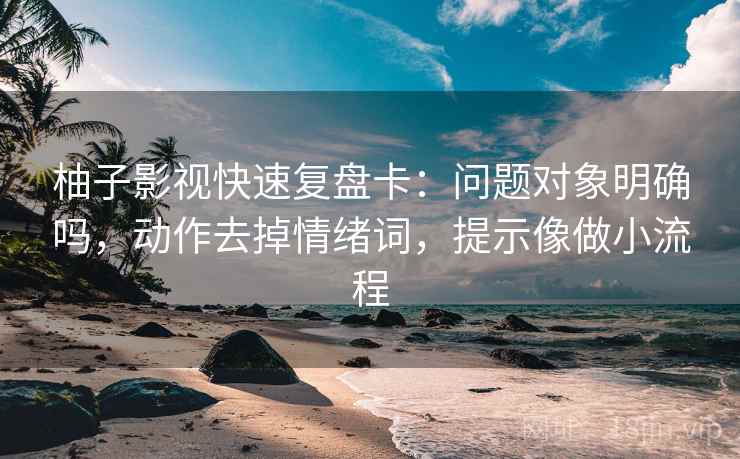 柚子影视快速复盘卡：问题对象明确吗，动作去掉情绪词，提示像做小流程