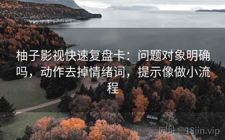 柚子影视快速复盘卡:问题对象明确吗,动作去掉情绪词,提示像做小流程 柚子影视快速复盘卡:问题对象明确吗,动作去掉情绪词,提示像做小流程