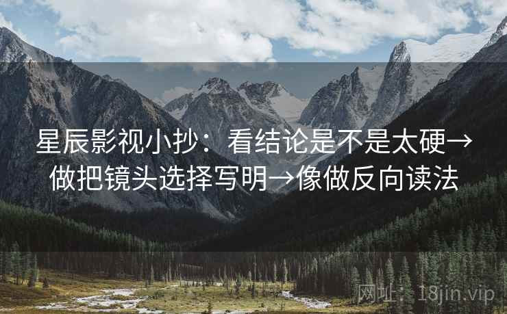 星辰影视小抄：看结论是不是太硬→做把镜头选择写明→像做反向读法