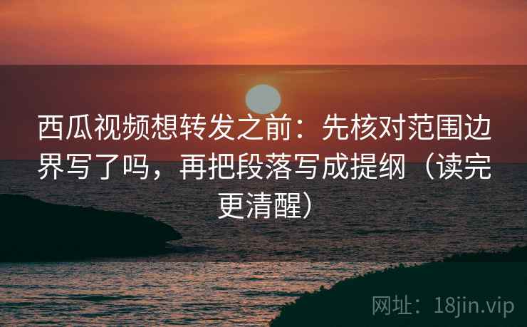 西瓜视频想转发之前：先核对范围边界写了吗，再把段落写成提纲（读完更清醒）