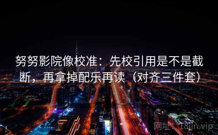 努努影院像校准:先校引用是不是截断,再拿掉配乐再读(对齐三件套) 努努影院像校准:先校引用是不是截断,再拿掉配乐再读(对齐三件套)