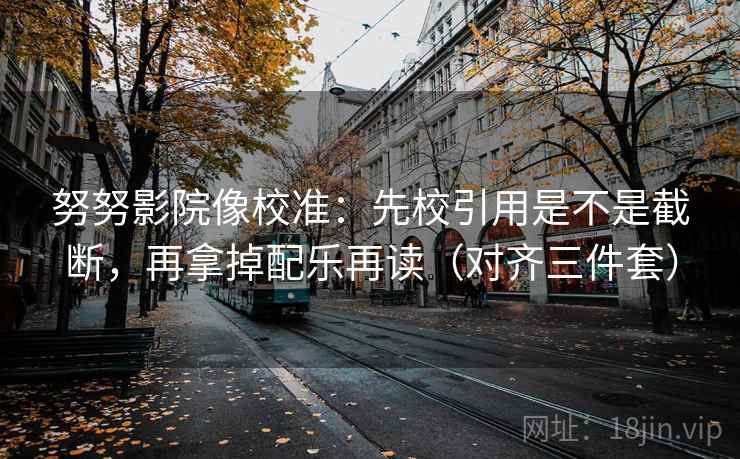 努努影院像校准：先校引用是不是截断，再拿掉配乐再读（对齐三件套）