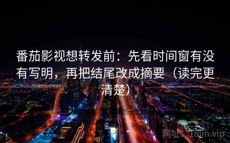 番茄影视想转发前：先看时间窗有没有写明，再把结尾改成摘要（读完更清楚）