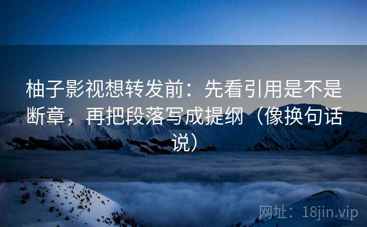 柚子影视想转发前：先看引用是不是断章，再把段落写成提纲（像换句话说）