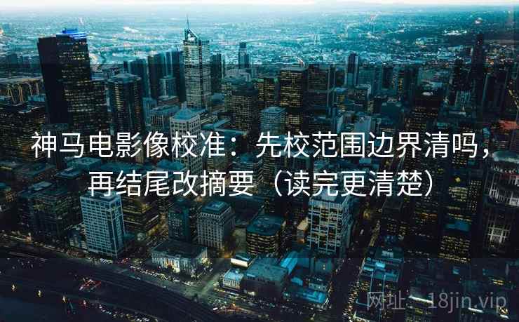 神马电影像校准：先校范围边界清吗，再结尾改摘要（读完更清楚）