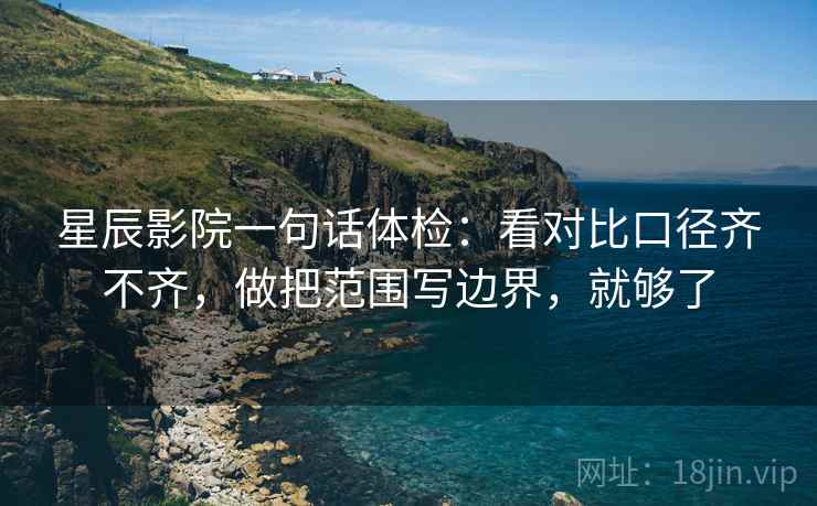 星辰影院一句话体检：看对比口径齐不齐，做把范围写边界，就够了